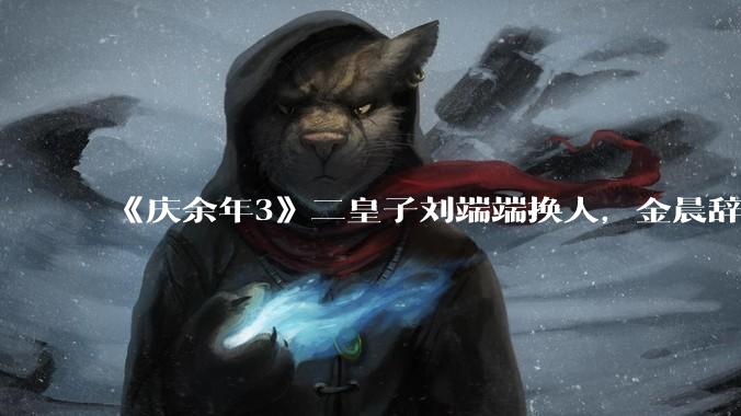 《庆余年3》二皇子刘端端换人，金晨辞演，叶灵儿换新人，网友：言冰云都能换，为什么二皇子不能换？