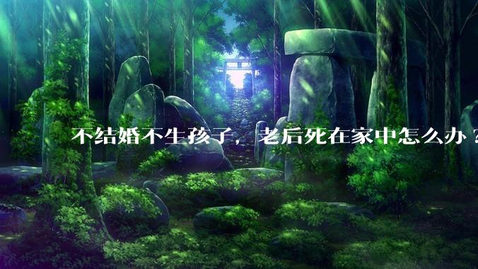 不结婚不生孩子，老后死在家中怎么办?