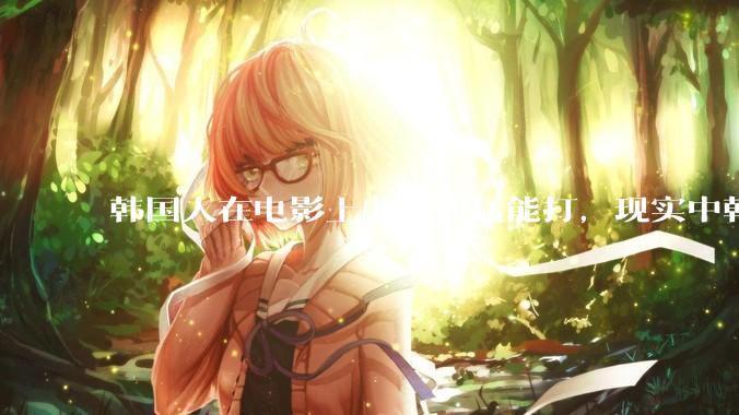 韩国人在电影上非常凶猛能打，现实中韩国男人的战力如何?