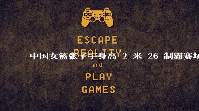 中国女篮张子宇身高 2 米 26 制霸赛场，身高因素在篮球比赛中能占多大优势？她会是下一个「姚明」吗？