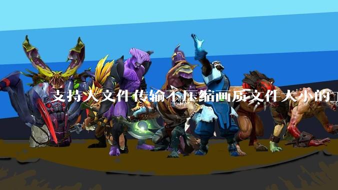 支持大文件传输不压缩画质文件大小的工具有哪些？